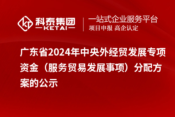 廣東省2024年中央外經貿發展專項資金(服務貿易發展事項)分配方案的公示