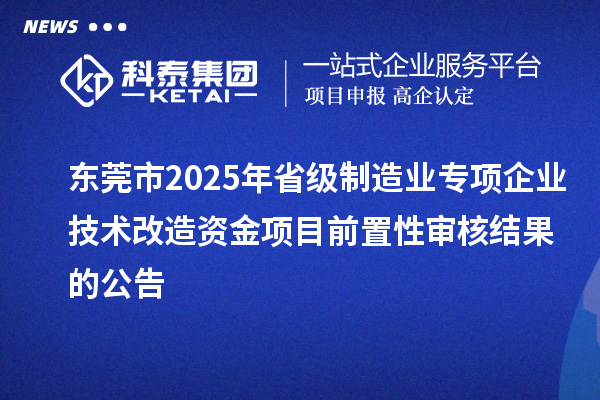 東莞市2025年省級制造業專項企業技術改造資金項目前置性審核結果的公告