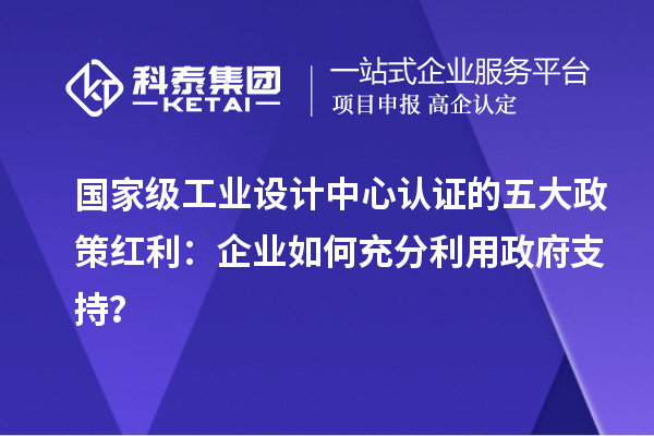 國家級工業(yè)設(shè)計中心認證的五大政策紅利：企業(yè)如何充分利用政府支持？