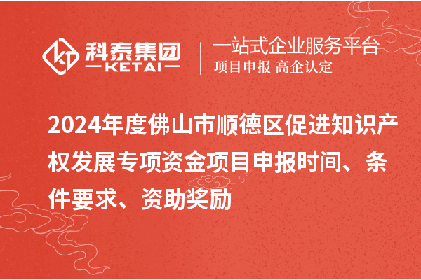 2024年度佛山市順德區促進知識產權發展專項資金項目申報時間、條件要求、資助獎勵