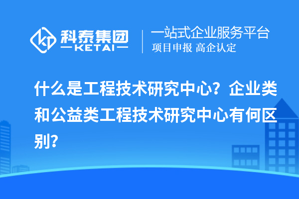 什么是工程技術研究中心?企業類和公益類工程技術研究中心有何區別?