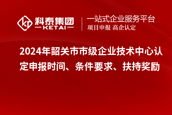 2024年韶關(guān)市市級企業(yè)技術(shù)中心認定申報時間、條件要求、扶持獎勵