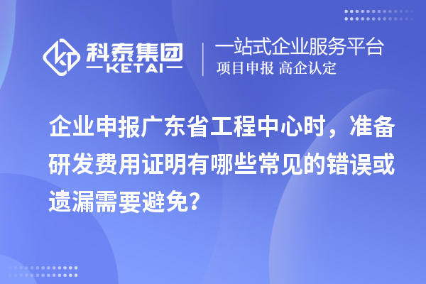 企業申報廣東省工程中心時，準備研發費用證明有哪些常見的錯誤或遺漏需要避免？