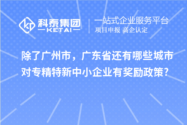 除了廣州市,廣東省還有哪些城市對專精特新中小企業(yè)有獎勵政策?