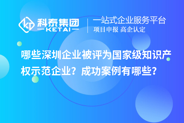 哪些深圳企業被評為國家級知識產權示范企業？成功案例有哪些？