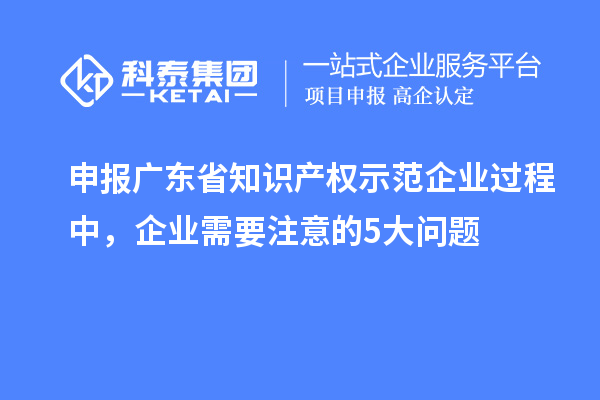 申報廣東省知識產權示范企業過程中，企業需要注意的5大問題