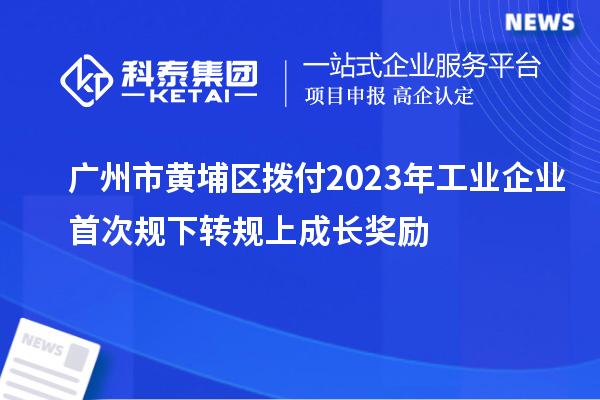 廣州市黃埔區撥付2023年工業企業首次規下轉規上成長獎勵