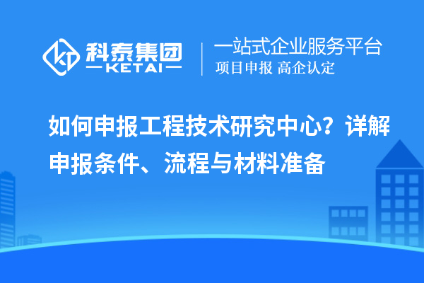 如何申報工程技術(shù)研究中心？詳解申報條件、流程與材料準(zhǔn)備