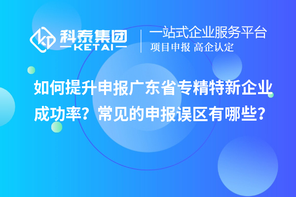 如何提升申報廣東省專精特新企業(yè)成功率？常見的申報誤區(qū)有哪些？