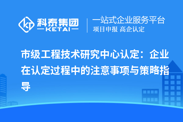 市級工程技術研究中心認定：企業在認定過程中的注意事項與策略指導