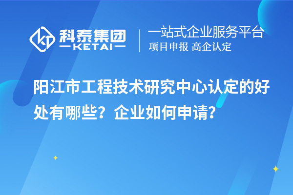 陽江市工程技術研究中心認定的好處有哪些?企業如何申請?