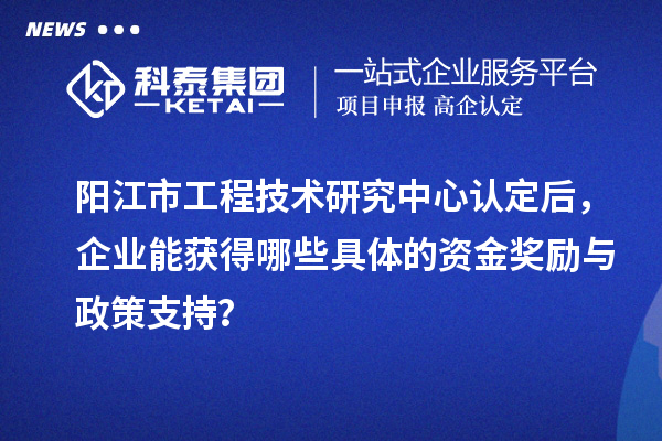 陽江市工程技術研究中心認定后,企業能獲得哪些具體的資金獎勵與政策支持?