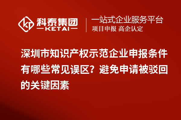 深圳市知識產權示范企業申報條件有哪些常見誤區？避免申請被駁回的關鍵因素