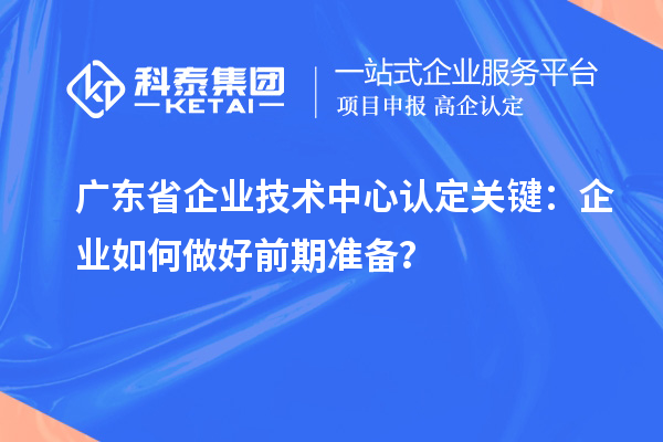 廣東省企業技術中心認定關鍵:企業如何做好前期準備?