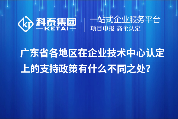 廣東省各地區在企業技術中心認定上的支持政策有什么不同之處?