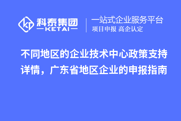 不同地區(qū)的企業(yè)技術(shù)中心政策支持詳情，廣東省地區(qū)企業(yè)的申報(bào)指南