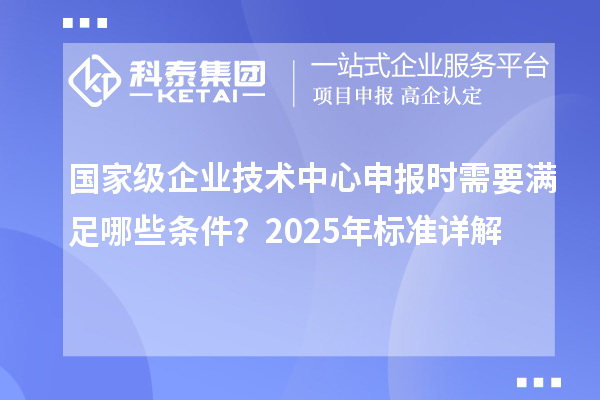 國家級企業技術中心申報時需要滿足哪些條件？2025年標準詳解