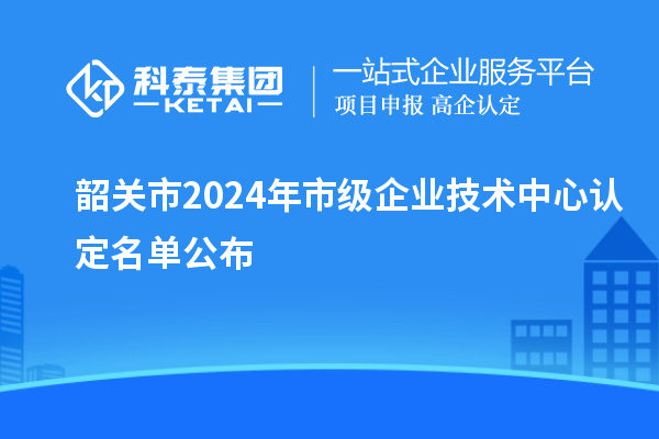 韶關市2024年市級企業技術中心認定名單公布