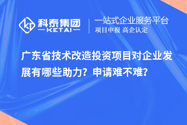 廣東省技術改造投資項目對企業發展有哪些助力？申請難不難？