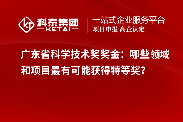 廣東省科學技術獎獎金：哪些領域和項目最有可能獲得特等獎？