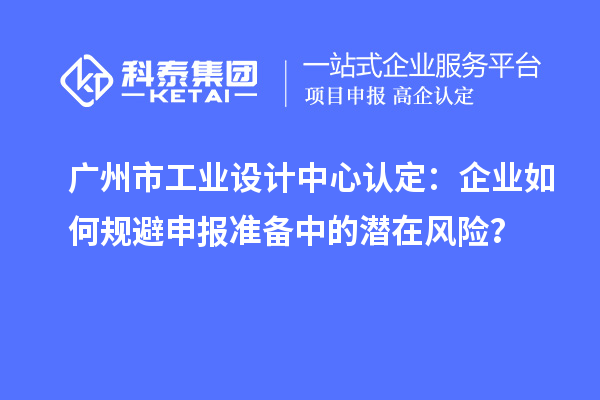 廣州市工業(yè)設(shè)計中心認定：企業(yè)如何規(guī)避申報準備中的潛在風(fēng)險？