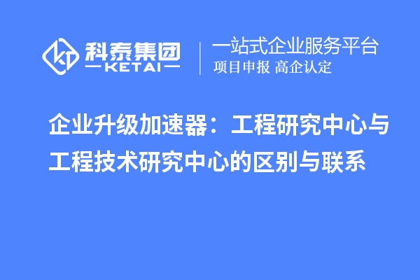 企業(yè)升級加速器:工程研究中心與工程技術(shù)研究中心的區(qū)別與聯(lián)系