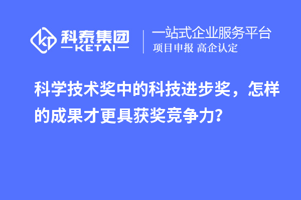 科學技術獎中的科技進步獎，怎樣的成果才更具獲獎競爭力？
