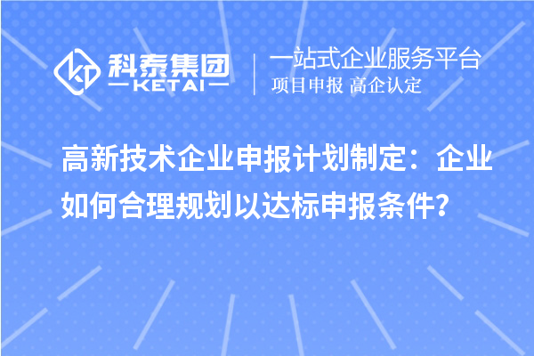 高新技術(shù)企業(yè)申報計劃制定:企業(yè)如何合理規(guī)劃以達標(biāo)申報條件?