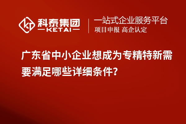 廣東省中小企業(yè)想成為專精特新需要滿足哪些詳細(xì)條件？