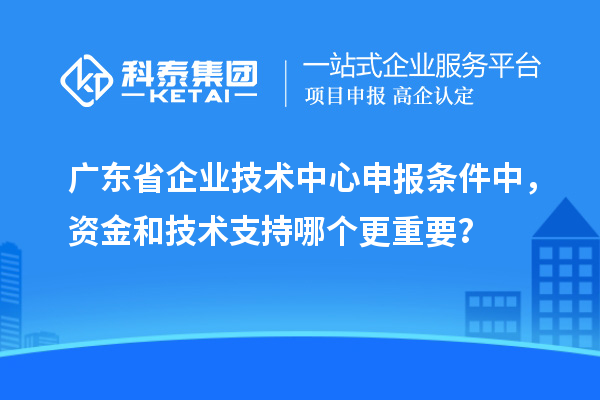 廣東省企業(yè)技術(shù)中心申報條件中,資金和技術(shù)支持哪個更重要?