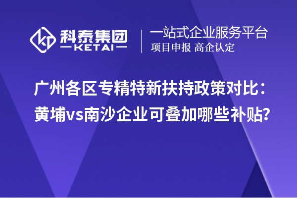廣州各區專精特新扶持政策對比：黃埔vs南沙企業可疊加哪些補貼？