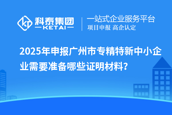 2025年申報廣州市專精特新中小企業需要準備哪些證明材料？