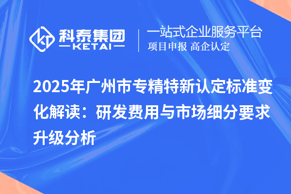 2025年廣州市專精特新認定標準變化解讀：研發費用與市場細分要求升級分析