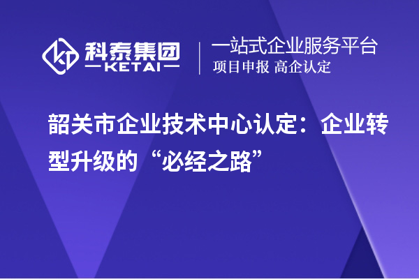韶關市企業技術中心認定:企業轉型升級的“必經之路”