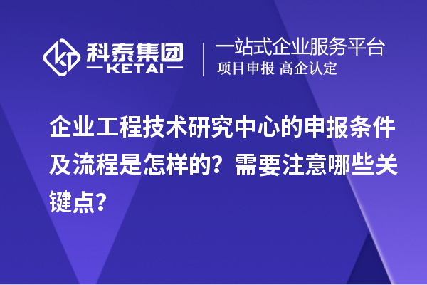 企業工程技術研究中心的申報條件及流程是怎樣的?需要注意哪些關鍵點?