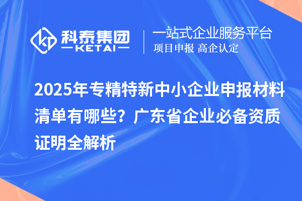 2025年專精特新中小企業(yè)申報(bào)材料清單有哪些？廣東省企業(yè)必備資質(zhì)證明全解析