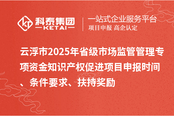 云浮市2025年省級市場監管管理專項資金知識產權促進項目申報時間、條件要求、扶持獎勵