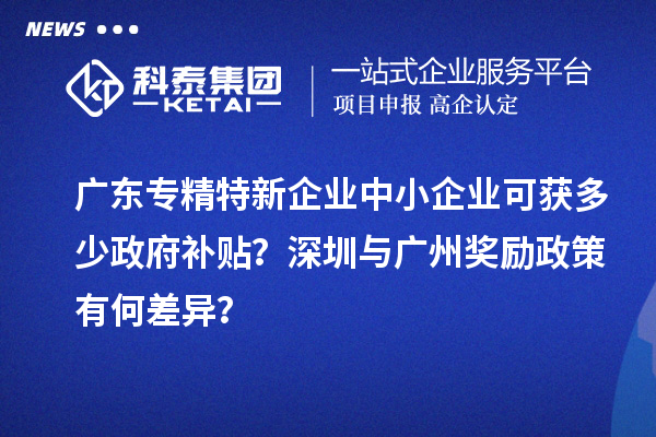 廣東專精特新企業(yè)中小企業(yè)可獲多少政府補(bǔ)貼？深圳與廣州獎勵政策有何差異？