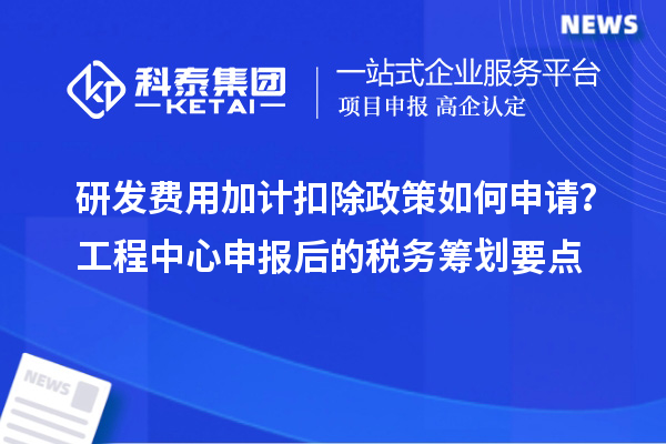 研發費用加計扣除政策如何申請?工程中心申報后的稅務籌劃要點