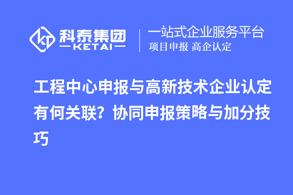 工程中心申報與高新技術企業認定有何關聯？協同申報策略與加分技巧