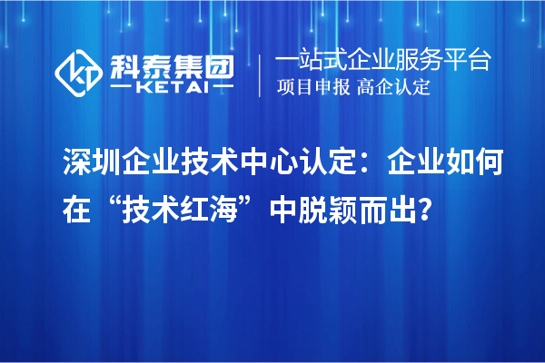 深圳企業(yè)技術(shù)中心認定:企業(yè)如何在“技術(shù)紅海”中脫穎而出?
