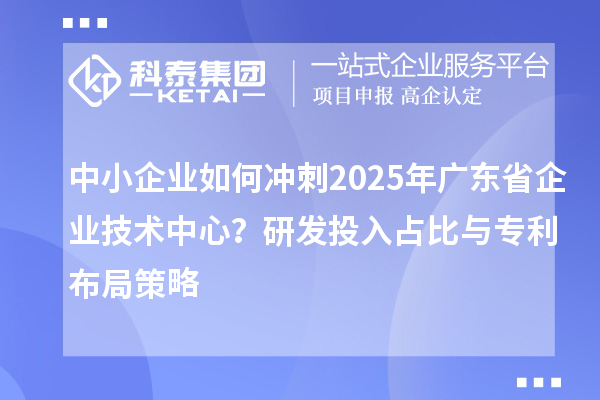中小企業如何沖刺2025年廣東省企業技術中心？研發投入占比與專利布局策略