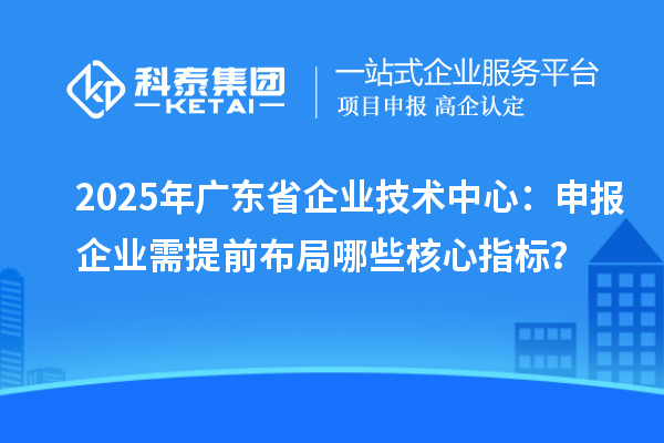 2025年廣東省企業技術中心:申報企業需提前布局哪些核心指標?