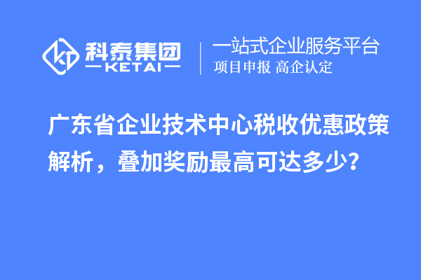 廣東省企業技術中心稅收優惠政策解析，疊加獎勵最高可達多少？