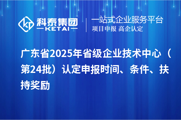 廣東省2025年省級企業(yè)技術(shù)中心（第24批）認(rèn)定申報時間、條件要求、扶持獎勵
