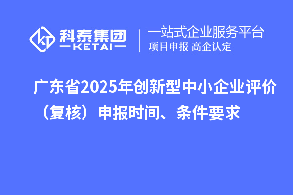 廣東省2025年創新型中小企業評價（復核）申報時間、條件要求
