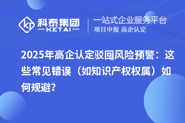 2025 年高企認定駁回風險預警:這些常見錯誤(如知識產權權屬)如何規避?