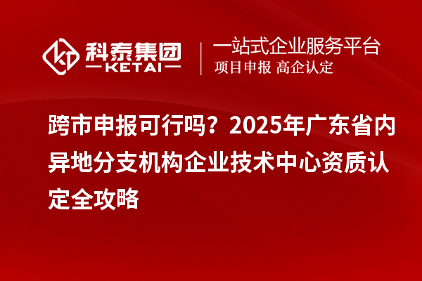 跨市申報可行嗎?2025年廣東省內異地分支機構企業技術中心資質認定全攻略