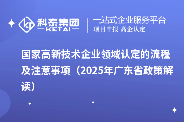國家高新技術企業領域認定的流程及注意事項（2025 年廣東省政策解讀）