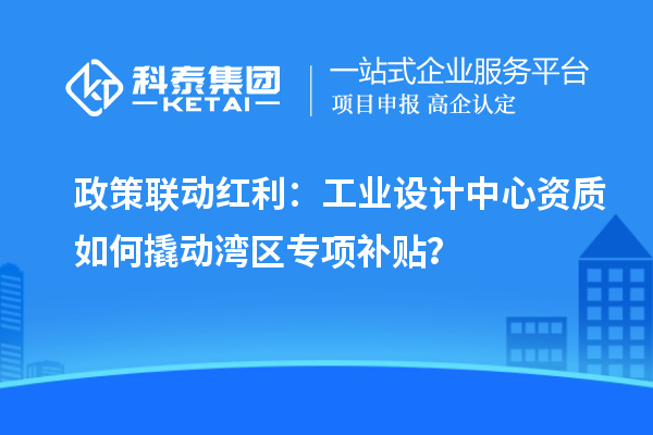 政策聯(lián)動(dòng)紅利：工業(yè)設(shè)計(jì)中心資質(zhì)如何撬動(dòng)灣區(qū)專(zhuān)項(xiàng)補(bǔ)貼？
